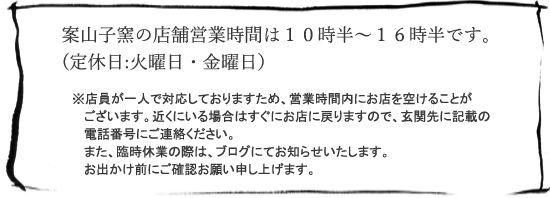 案山子窯の店舗営業時間は１０時半～１６時半です。
(定休日:火曜日・金曜日）※店員が一人で対応しておりますため、営業時間内にお店を空けることが
   ございます。近くにいる場合はすぐにお店に戻りますので、玄関先に記載の
   電話番号にご連絡ください。
   また、臨時休業の際は、ブログにてお知らせいたします。
   お出かけ前にご確認お願い申し上げます。